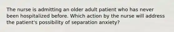 The nurse is admitting an older adult patient who has never been hospitalized before. Which action by the nurse will address the patient's possibility of separation anxiety?