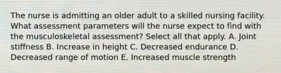 The nurse is admitting an older adult to a skilled nursing facility. What assessment parameters will the nurse expect to find with the musculoskeletal assessment? Select all that apply. A. Joint stiffness B. Increase in height C. Decreased endurance D. Decreased range of motion E. Increased muscle strength