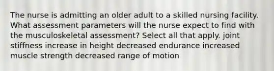 The nurse is admitting an older adult to a skilled nursing facility. What assessment parameters will the nurse expect to find with the musculoskeletal assessment? Select all that apply. joint stiffness increase in height decreased endurance increased muscle strength decreased range of motion