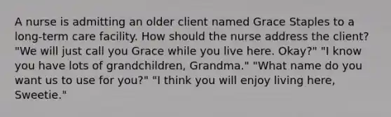 A nurse is admitting an older client named Grace Staples to a long-term care facility. How should the nurse address the client? "We will just call you Grace while you live here. Okay?" "I know you have lots of grandchildren, Grandma." "What name do you want us to use for you?" "I think you will enjoy living here, Sweetie."