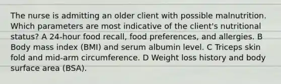 The nurse is admitting an older client with possible malnutrition. Which parameters are most indicative of the client's nutritional status? A 24-hour food recall, food preferences, and allergies. B Body mass index (BMI) and serum albumin level. C Triceps skin fold and mid-arm circumference. D Weight loss history and body surface area (BSA).