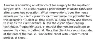 A nurse is admitting an older client for surgery to the inpatient surgical unit. The client relates a prior history of acute confusion after a previous operation. What interventions does the nurse include on the clients plan of care to minimize the potential for this occurring? (Select all that apply.) a. Allow family and friends to visit as the client desires. b. Ask the client about coping techniques frequently used. c. Instruct the nursing assistant to ensure the client is bathed. d. Place the client in a room secluded at the end of the hall. e. Provide the client with uninterrupted periods of sleep.