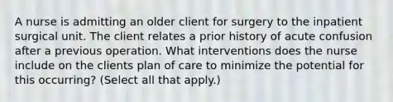 A nurse is admitting an older client for surgery to the inpatient surgical unit. The client relates a prior history of acute confusion after a previous operation. What interventions does the nurse include on the clients plan of care to minimize the potential for this occurring? (Select all that apply.)