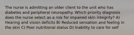 The nurse is admitting an older client to the unit who has diabetes and peripheral neuropathy. Which priority diagnosis does the nurse select as a risk for impaired skin integrity? A) Hearing and vision deficits B) Reduced sensation and feeling in the skin C) Poor nutritional status D) Inability to care for self