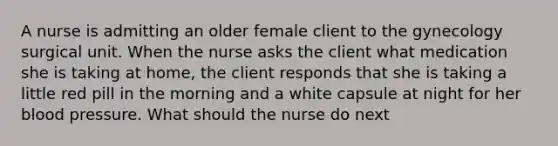 A nurse is admitting an older female client to the gynecology surgical unit. When the nurse asks the client what medication she is taking at home, the client responds that she is taking a little red pill in the morning and a white capsule at night for her blood pressure. What should the nurse do next