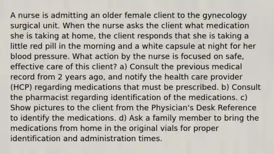 A nurse is admitting an older female client to the gynecology surgical unit. When the nurse asks the client what medication she is taking at home, the client responds that she is taking a little red pill in the morning and a white capsule at night for her blood pressure. What action by the nurse is focused on safe, effective care of this client? a) Consult the previous medical record from 2 years ago, and notify the health care provider (HCP) regarding medications that must be prescribed. b) Consult the pharmacist regarding identification of the medications. c) Show pictures to the client from the Physician's Desk Reference to identify the medications. d) Ask a family member to bring the medications from home in the original vials for proper identification and administration times.