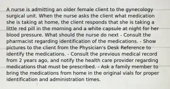 A nurse is admitting an older female client to the gynecology surgical unit. When the nurse asks the client what medication she is taking at home, the client responds that she is taking a little red pill in the morning and a white capsule at night for her blood pressure. What should the nurse do next - Consult the pharmacist regarding identification of the medications. - Show pictures to the client from the Physician's Desk Reference to identify the medications. - Consult the previous medical record from 2 years ago, and notify the health care provider regarding medications that must be prescribed. - Ask a family member to bring the medications from home in the original vials for proper identification and administration times.