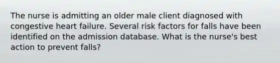 The nurse is admitting an older male client diagnosed with congestive heart failure. Several risk factors for falls have been identified on the admission database. What is the nurse's best action to prevent falls?