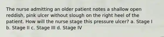 The nurse admitting an older patient notes a shallow open reddish, pink ulcer without slough on the right heel of the patient. How will the nurse stage this pressure ulcer? a. Stage I b. Stage II c. Stage III d. Stage IV