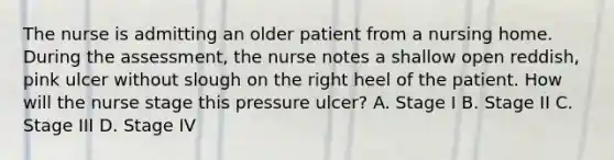 The nurse is admitting an older patient from a nursing home. During the assessment, the nurse notes a shallow open reddish, pink ulcer without slough on the right heel of the patient. How will the nurse stage this pressure ulcer? A. Stage I B. Stage II C. Stage III D. Stage IV