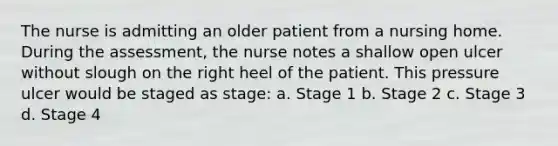 The nurse is admitting an older patient from a nursing home. During the assessment, the nurse notes a shallow open ulcer without slough on the right heel of the patient. This pressure ulcer would be staged as stage: a. Stage 1 b. Stage 2 c. Stage 3 d. Stage 4