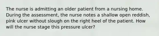 The nurse is admitting an older patient from a nursing home. During the assessment, the nurse notes a shallow open reddish, pink ulcer without slough on the right heel of the patient. How will the nurse stage this pressure ulcer?