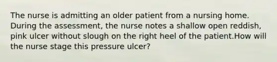 The nurse is admitting an older patient from a nursing home. During the assessment, the nurse notes a shallow open reddish, pink ulcer without slough on the right heel of the patient.How will the nurse stage this pressure ulcer?