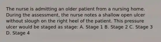 The nurse is admitting an older patient from a nursing home. During the assessment, the nurse notes a shallow open ulcer without slough on the right heel of the patient. This pressure ulcer would be staged as stage: A. Stage 1 B. Stage 2 C. Stage 3 D. Stage 4