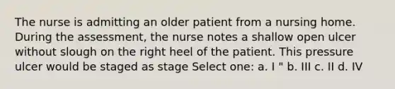 The nurse is admitting an older patient from a nursing home. During the assessment, the nurse notes a shallow open ulcer without slough on the right heel of the patient. This pressure ulcer would be staged as stage Select one: a. I " b. III c. II d. IV