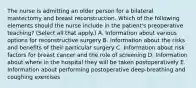 The nurse is admitting an older person for a bilateral mastectomy and breast reconstruction. Which of the following elements should the nurse include in the patient's preoperative teaching? (Select all that apply.) A. Information about various options for reconstructive surgery B. Information about the risks and benefits of their particular surgery C. Information about risk factors for breast cancer and the role of screening D. Information about where in the hospital they will be taken postoperatively E. Information about performing postoperative deep-breathing and coughing exercises