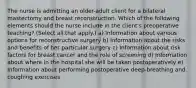 The nurse is admitting an older-adult client for a bilateral mastectomy and breast reconstruction. Which of the following elements should the nurse include in the client's preoperative teaching? (Select all that apply.) a) Information about various options for reconstructive surgery b) Information about the risks and benefits of her particular surgery c) Information about risk factors for breast cancer and the role of screening d) Information about where in the hospital she will be taken postoperatively e) Information about performing postoperative deep-breathing and coughing exercises