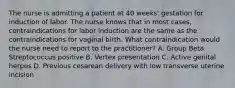 The nurse is admitting a patient at 40 weeks' gestation for induction of labor. The nurse knows that in most cases, contraindications for labor induction are the same as the contraindications for vaginal birth. What contraindication would the nurse need to report to the practitioner? A. Group Beta Streptococcus positive B. Vertex presentation C. Active genital herpes D. Previous cesarean delivery with low transverse uterine incision