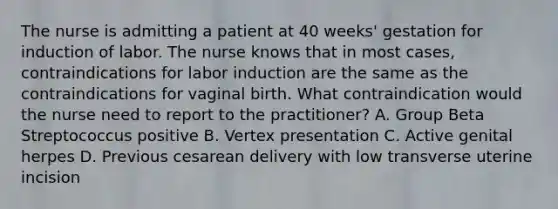 The nurse is admitting a patient at 40 weeks' gestation for induction of labor. The nurse knows that in most cases, contraindications for labor induction are the same as the contraindications for vaginal birth. What contraindication would the nurse need to report to the practitioner? A. Group Beta Streptococcus positive B. Vertex presentation C. Active genital herpes D. Previous cesarean delivery with low transverse uterine incision