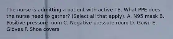 The nurse is admitting a patient with active TB. What PPE does the nurse need to gather? (Select all that apply). A. N95 mask B. Positive pressure room C. Negative pressure room D. Gown E. Gloves F. Shoe covers