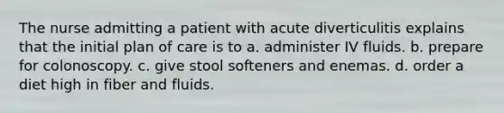 The nurse admitting a patient with acute diverticulitis explains that the initial plan of care is to a. administer IV fluids. b. prepare for colonoscopy. c. give stool softeners and enemas. d. order a diet high in fiber and fluids.