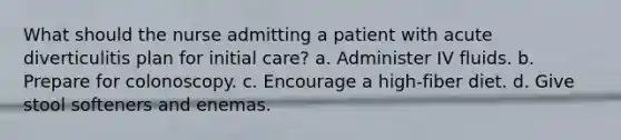 What should the nurse admitting a patient with acute diverticulitis plan for initial care? a. Administer IV fluids. b. Prepare for colonoscopy. c. Encourage a high-fiber diet. d. Give stool softeners and enemas.