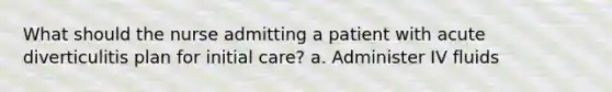 What should the nurse admitting a patient with acute diverticulitis plan for initial care? a. Administer IV fluids