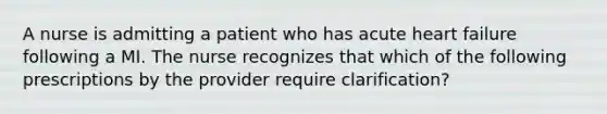 A nurse is admitting a patient who has acute heart failure following a MI. The nurse recognizes that which of the following prescriptions by the provider require clarification?