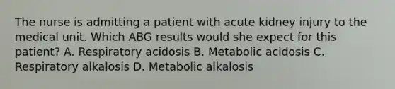 The nurse is admitting a patient with acute kidney injury to the medical unit. Which ABG results would she expect for this patient? A. Respiratory acidosis B. Metabolic acidosis C. Respiratory alkalosis D. Metabolic alkalosis