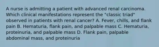 A nurse is admitting a patient with advanced renal carcinoma. Which clinical manifestations represent the "classic triad" observed in patients with renal cancer? A. Fever, chills, and flank pain B. Hematuria, flank pain, and palpable mass C. Hematuria, proteinuria, and palpable mass D. Flank pain, palpable abdominal mass, and proteinuria