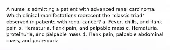 A nurse is admitting a patient with advanced renal carcinoma. Which clinical manifestations represent the "classic triad" observed in patients with renal cancer? a. Fever, chills, and flank pain b. Hematuria, flank pain, and palpable mass c. Hematuria, proteinuria, and palpable mass d. Flank pain, palpable abdominal mass, and proteinuria