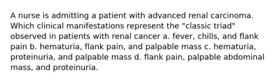 A nurse is admitting a patient with advanced renal carcinoma. Which clinical manifestations represent the "classic triad" observed in patients with renal cancer a. fever, chills, and flank pain b. hematuria, flank pain, and palpable mass c. hematuria, proteinuria, and palpable mass d. flank pain, palpable abdominal mass, and proteinuria.