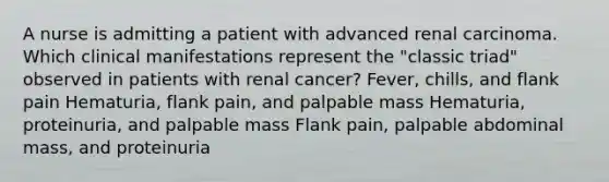 A nurse is admitting a patient with advanced renal carcinoma. Which clinical manifestations represent the "classic triad" observed in patients with renal cancer? Fever, chills, and flank pain Hematuria, flank pain, and palpable mass Hematuria, proteinuria, and palpable mass Flank pain, palpable abdominal mass, and proteinuria