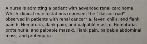 A nurse is admitting a patient with advanced renal carcinoma. Which clinical manifestations represent the "classic triad" observed in patients with renal cancer? a. fever, chills, and flank pain b. Hematuria, flank pain, and palpable mass c. Hematuria, proteinuria, and palpable mass d. Flank pain, palpable abdominal mass, and proteinuria