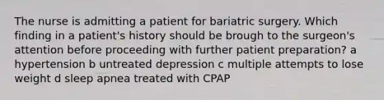 The nurse is admitting a patient for bariatric surgery. Which finding in a patient's history should be brough to the surgeon's attention before proceeding with further patient preparation? a hypertension b untreated depression c multiple attempts to lose weight d sleep apnea treated with CPAP