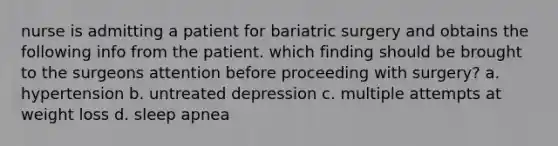 nurse is admitting a patient for bariatric surgery and obtains the following info from the patient. which finding should be brought to the surgeons attention before proceeding with surgery? a. hypertension b. untreated depression c. multiple attempts at weight loss d. sleep apnea