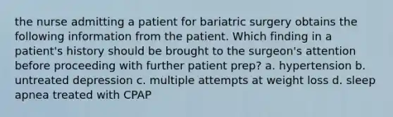 the nurse admitting a patient for bariatric surgery obtains the following information from the patient. Which finding in a patient's history should be brought to the surgeon's attention before proceeding with further patient prep? a. hypertension b. untreated depression c. multiple attempts at weight loss d. sleep apnea treated with CPAP