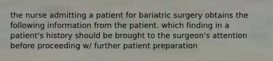 the nurse admitting a patient for bariatric surgery obtains the following information from the patient. which finding in a patient's history should be brought to the surgeon's attention before proceeding w/ further patient preparation