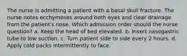 The nurse is admitting a patient with a basal skull fracture. The nurse notes ecchymoses around both eyes and clear drainage from the patient's nose. Which admission order should the nurse question? a. Keep the head of bed elevated. b. Insert nasogastric tube to low suction. c. Turn patient side to side every 2 hours. d. Apply cold packs intermittently to face.