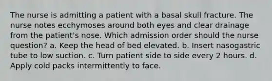 The nurse is admitting a patient with a basal skull fracture. The nurse notes ecchymoses around both eyes and clear drainage from the patient's nose. Which admission order should the nurse question? a. Keep the head of bed elevated. b. Insert nasogastric tube to low suction. c. Turn patient side to side every 2 hours. d. Apply cold packs intermittently to face.