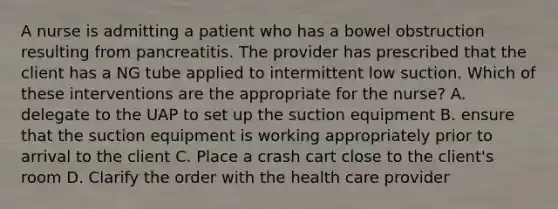 A nurse is admitting a patient who has a bowel obstruction resulting from pancreatitis. The provider has prescribed that the client has a NG tube applied to intermittent low suction. Which of these interventions are the appropriate for the nurse? A. delegate to the UAP to set up the suction equipment B. ensure that the suction equipment is working appropriately prior to arrival to the client C. Place a crash cart close to the client's room D. Clarify the order with the health care provider