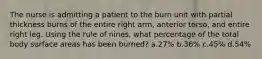 The nurse is admitting a patient to the burn unit with partial thickness burns of the entire right arm, anterior torso, and entire right leg. Using the rule of nines, what percentage of the total body surface areas has been burned? a.27% b.36% c.45% d.54%