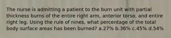 The nurse is admitting a patient to the burn unit with partial thickness burns of the entire right arm, anterior torso, and entire right leg. Using the rule of nines, what percentage of the total body surface areas has been burned? a.27% b.36% c.45% d.54%