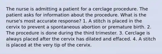 The nurse is admitting a patient for a cerclage procedure. The patient asks for information about the procedure. What is the nurse's most accurate response? 1. A stitch is placed in the cervix to prevent a spontaneous abortion or premature birth. 2. The procedure is done during the third trimester. 3. Cerclage is always placed after the cervix has dilated and effaced. 4. A stitch is placed at the very tip of the cervix.