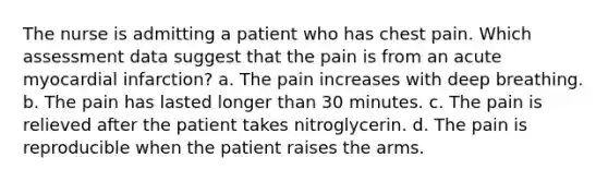 The nurse is admitting a patient who has chest pain. Which assessment data suggest that the pain is from an acute myocardial infarction? a. The pain increases with deep breathing. b. The pain has lasted longer than 30 minutes. c. The pain is relieved after the patient takes nitroglycerin. d. The pain is reproducible when the patient raises the arms.