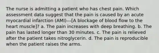 The nurse is admitting a patient who has chest pain. Which assessment data suggest that the pain is caused by an acute myocardial infarction (AMI)---[A blockage of blood flow to the heart muscle]? a. The pain increases with deep breathing. b. The pain has lasted longer than 30 minutes. c. The pain is relieved after the patient takes nitroglycerin. d. The pain is reproducible when the patient raises the arms.