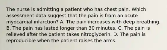 The nurse is admitting a patient who has chest pain. Which assessment data suggest that the pain is from an acute myocardial infarction? A. The pain increases with deep breathing. B. The pain has lasted longer than 30 minutes. C. The pain is relieved after the patient takes nitroglycerin. D. The pain is reproducible when the patient raises the arms.