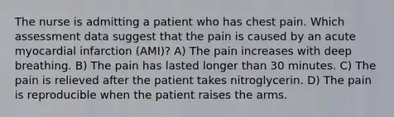 The nurse is admitting a patient who has chest pain. Which assessment data suggest that the pain is caused by an acute myocardial infarction (AMI)? A) The pain increases with deep breathing. B) The pain has lasted longer than 30 minutes. C) The pain is relieved after the patient takes nitroglycerin. D) The pain is reproducible when the patient raises the arms.