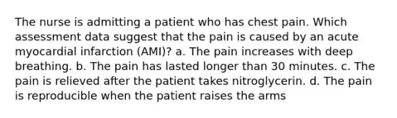 The nurse is admitting a patient who has chest pain. Which assessment data suggest that the pain is caused by an acute myocardial infarction (AMI)? a. The pain increases with deep breathing. b. The pain has lasted longer than 30 minutes. c. The pain is relieved after the patient takes nitroglycerin. d. The pain is reproducible when the patient raises the arms