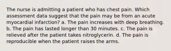 The nurse is admitting a patient who has chest pain. Which assessment data suggest that the pain may be from an acute myocardial infarction? a. The pain increases with deep breathing. b. The pain has lasted longer than 30 minutes. c. The pain is relieved after the patient takes nitroglycerin. d. The pain is reproducible when the patient raises the arms.